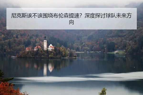 尼克斯该不该围绕布伦森提速？深度探讨球队未来方向
