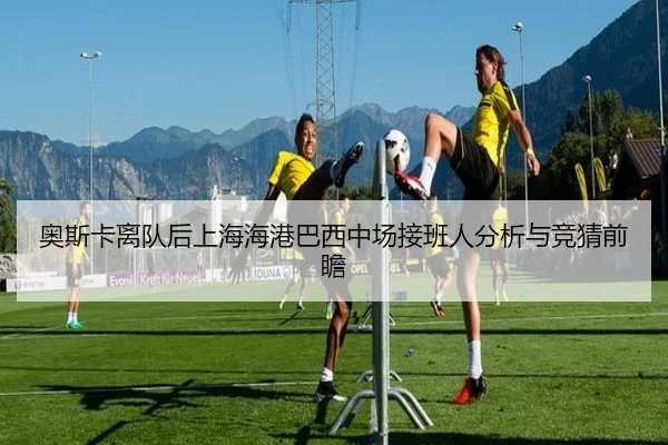 奥斯卡离队后上海海港巴西中场接班人分析与竞猜前瞻